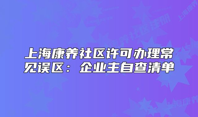 上海康養(yǎng)社區(qū)許可辦理常見(jiàn)誤區(qū)：企業(yè)主自查清單