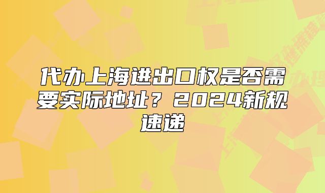 代辦上海進出口權(quán)是否需要實際地址？2024新規(guī)速遞