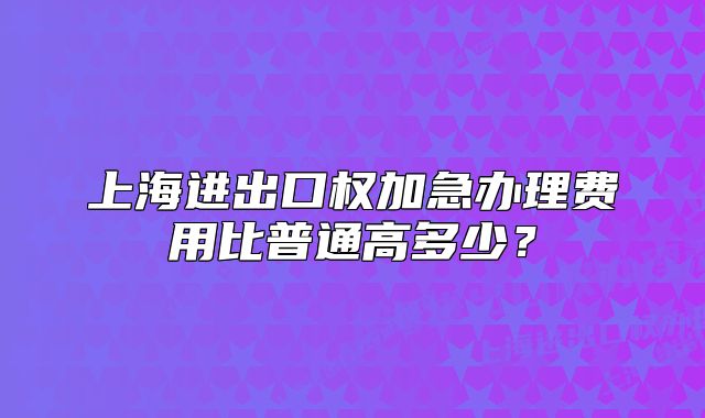 上海進(jìn)出口權(quán)加急辦理費(fèi)用比普通高多少？