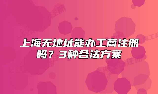 上海無地址能辦工商注冊嗎？3種合法方案
