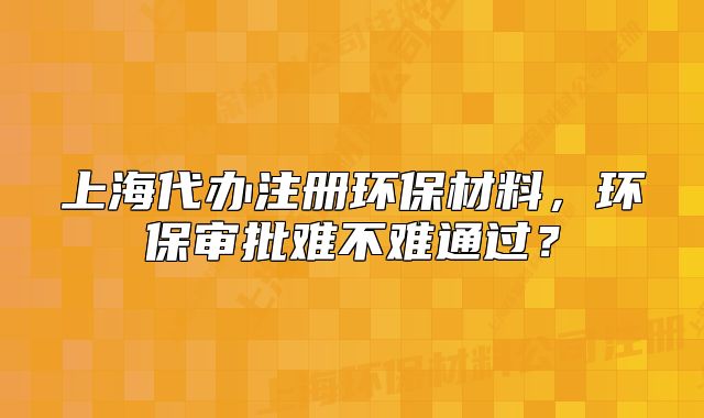 上海代辦注冊(cè)環(huán)保材料，環(huán)保審批難不難通過(guò)？