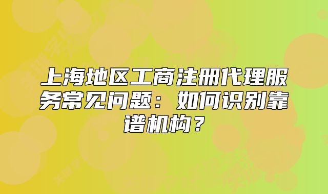 上海地區(qū)工商注冊代理服務常見問題：如何識別靠譜機構？