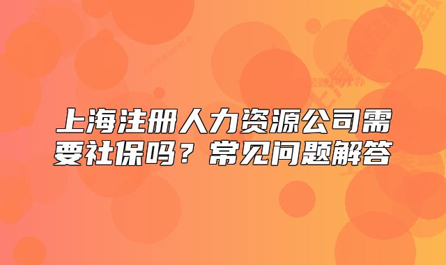 上海注冊(cè)人力資源公司需要社保嗎？常見問(wèn)題解答