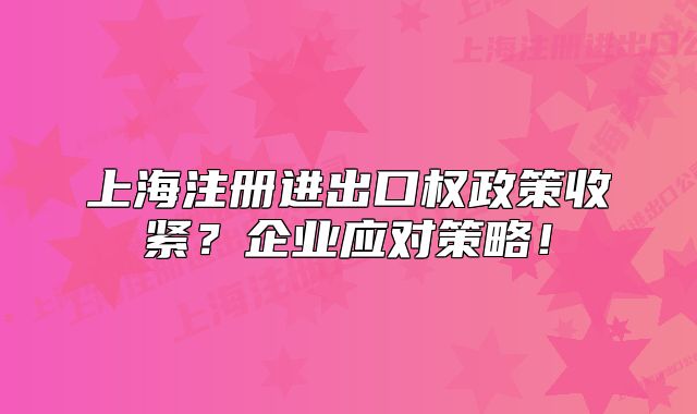 上海注冊(cè)進(jìn)出口權(quán)政策收緊？企業(yè)應(yīng)對(duì)策略！