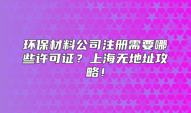 環(huán)保材料公司注冊(cè)需要哪些許可證？上海無(wú)地址攻略！