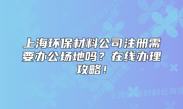 上海環(huán)保材料公司注冊需要辦公場地嗎？在線辦理攻略！