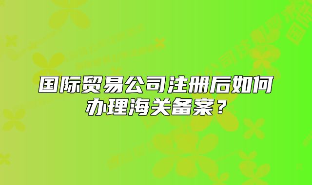 國(guó)際貿(mào)易公司注冊(cè)后如何辦理海關(guān)備案？