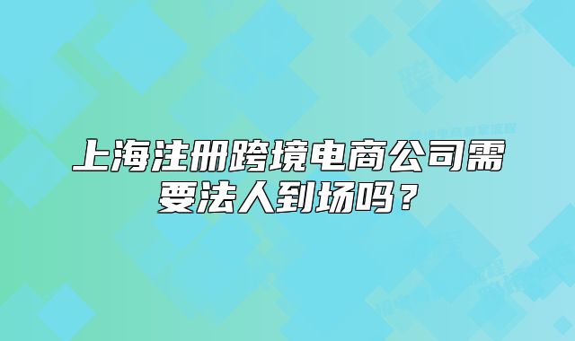 上海注冊跨境電商公司需要法人到場嗎？