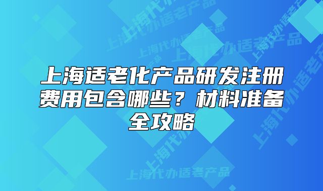 上海適老化產(chǎn)品研發(fā)注冊費用包含哪些？材料準備全攻略