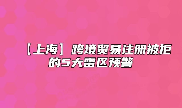 【上海】跨境貿(mào)易注冊被拒的5大雷區(qū)預(yù)警