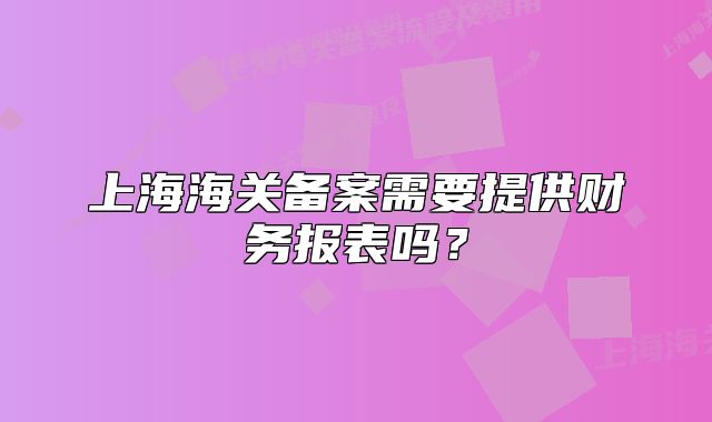 上海海關(guān)備案需要提供財(cái)務(wù)報(bào)表嗎？