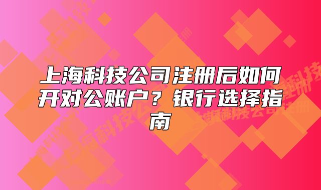 上?？萍脊咀院笕绾伍_對公賬戶？銀行選擇指南