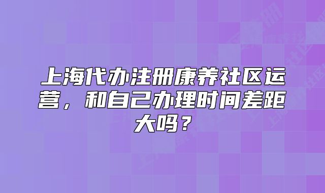 上海代辦注冊(cè)康養(yǎng)社區(qū)運(yùn)營(yíng)，和自己辦理時(shí)間差距大嗎？