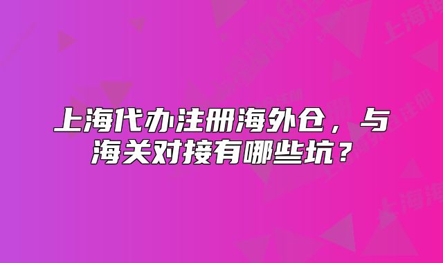 上海代辦注冊海外倉，與海關對接有哪些坑？