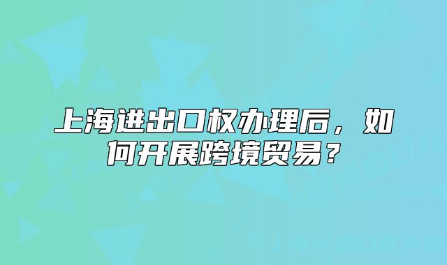 上海進出口權辦理后，如何開展跨境貿(mào)易？