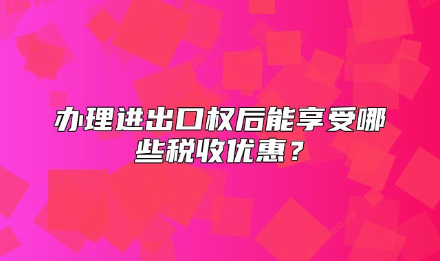 辦理進(jìn)出口權(quán)后能享受哪些稅收優(yōu)惠？
