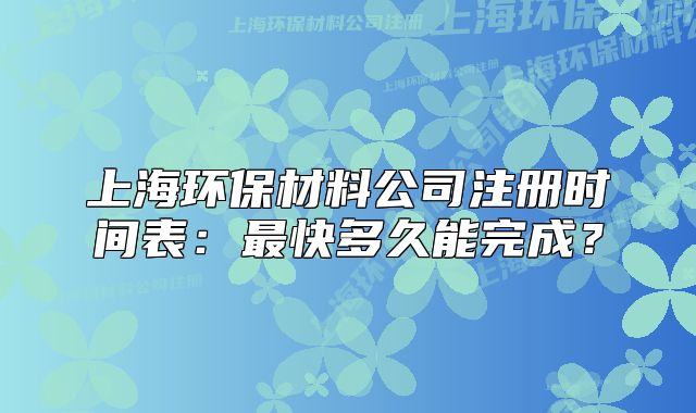 上海環(huán)保材料公司注冊(cè)時(shí)間表：最快多久能完成？