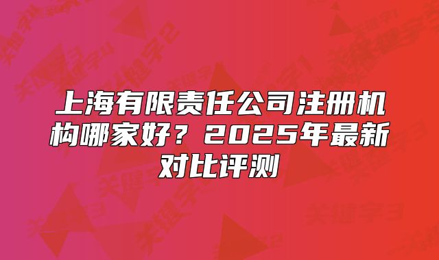 上海有限責任公司注冊機構(gòu)哪家好？2025年最新對比評測