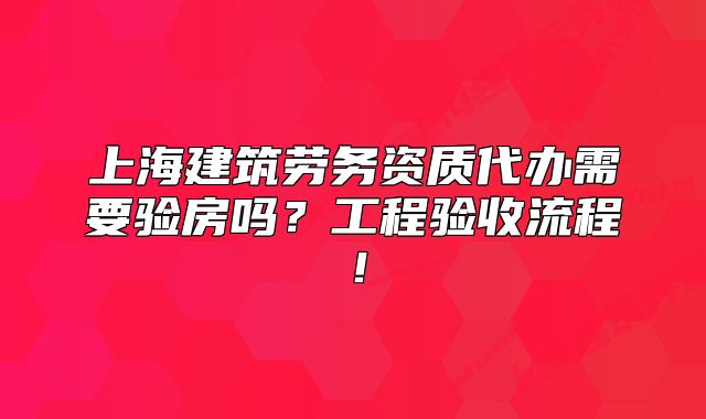 上海建筑勞務(wù)資質(zhì)代辦需要驗房嗎？工程驗收流程！