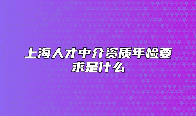 上海人才中介資質(zhì)年檢要求是什么