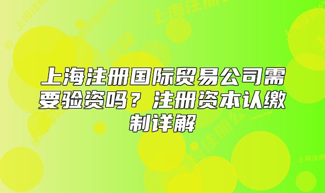 上海注冊國際貿(mào)易公司需要驗資嗎？注冊資本認(rèn)繳制詳解