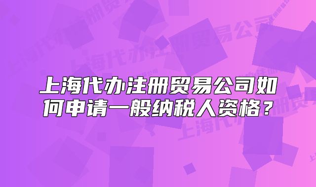 上海代辦注冊(cè)貿(mào)易公司如何申請(qǐng)一般納稅人資格？