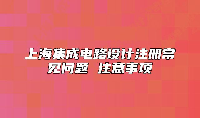 上海集成電路設計注冊常見問題 注意事項