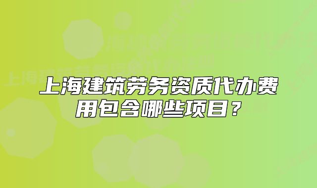 上海建筑勞務(wù)資質(zhì)代辦費用包含哪些項目？