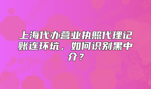上海代辦營(yíng)業(yè)執(zhí)照代理記賬連環(huán)坑，如何識(shí)別黑中介？
