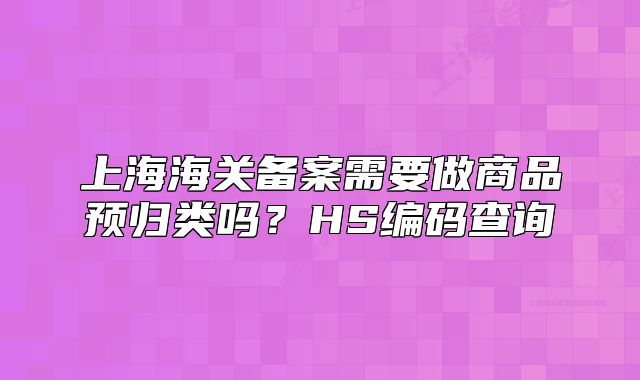 上海海關(guān)備案需要做商品預(yù)歸類嗎？HS編碼查詢