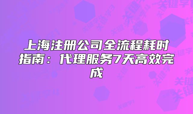 上海注冊(cè)公司全流程耗時(shí)指南：代理服務(wù)7天高效完成