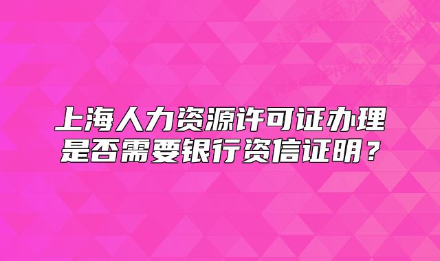 上海人力資源許可證辦理是否需要銀行資信證明？