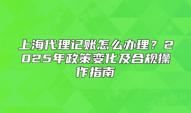 上海代理記賬怎么辦理？2025年政策變化及合規(guī)操作指南
