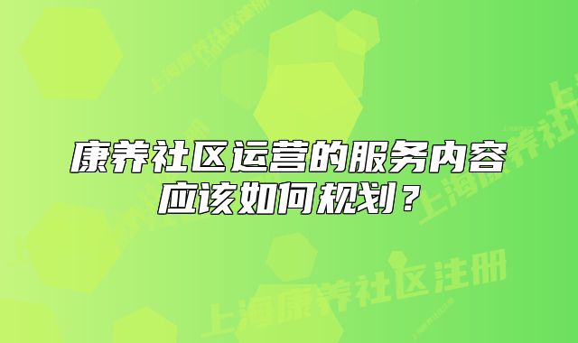 康養(yǎng)社區(qū)運營的服務(wù)內(nèi)容應(yīng)該如何規(guī)劃？