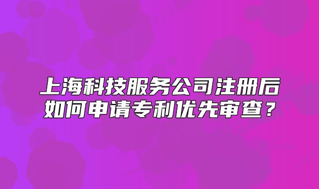 上?？萍挤?wù)公司注冊(cè)后如何申請(qǐng)專利優(yōu)先審查？