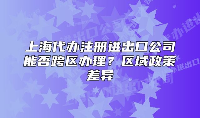 上海代辦注冊(cè)進(jìn)出口公司能否跨區(qū)辦理？區(qū)域政策差異