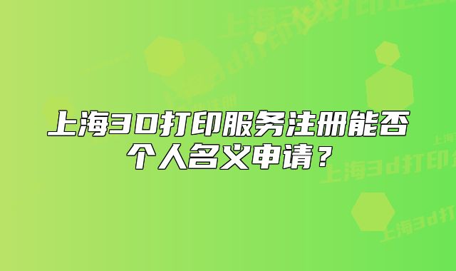 上海3D打印服務(wù)注冊能否個人名義申請？