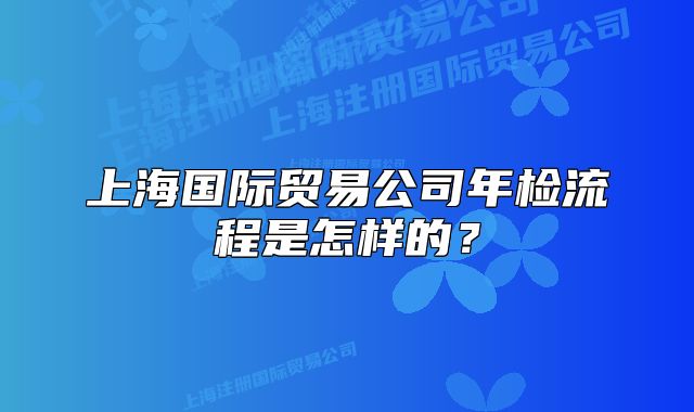 上海國際貿(mào)易公司年檢流程是怎樣的？