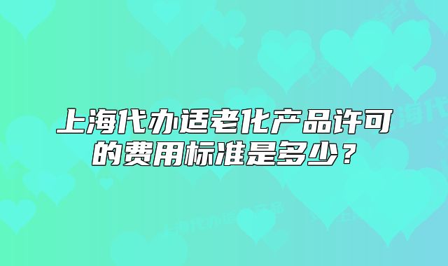 上海代辦適老化產(chǎn)品許可的費用標準是多少？