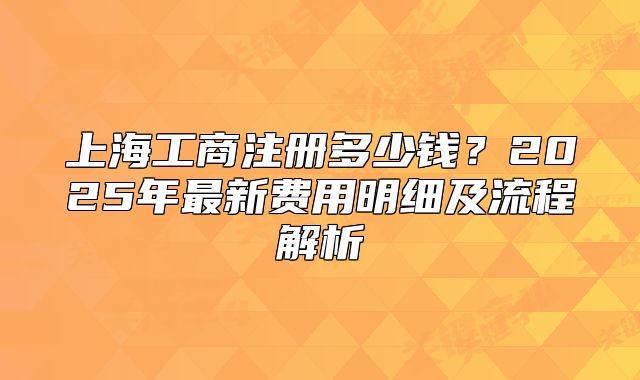 上海工商注冊(cè)多少錢？2025年最新費(fèi)用明細(xì)及流程解析