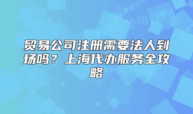 貿(mào)易公司注冊(cè)需要法人到場(chǎng)嗎？上海代辦服務(wù)全攻略