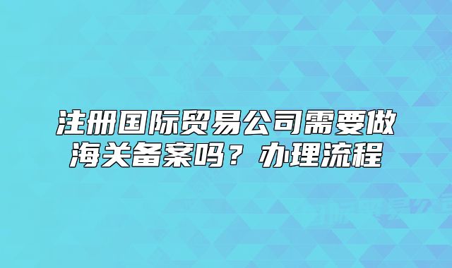 注冊國際貿(mào)易公司需要做海關(guān)備案嗎？辦理流程
