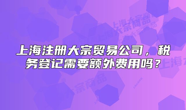 上海注冊(cè)大宗貿(mào)易公司，稅務(wù)登記需要額外費(fèi)用嗎？