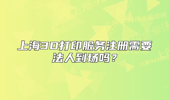 上海3D打印服務(wù)注冊需要法人到場嗎？