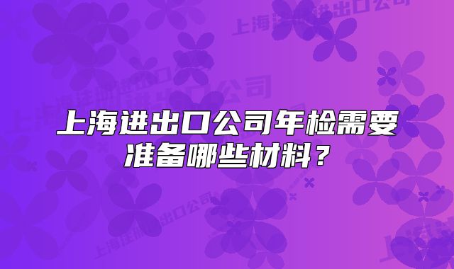 上海進出口公司年檢需要準(zhǔn)備哪些材料？
