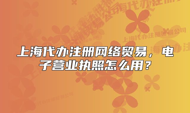 上海代辦注冊(cè)網(wǎng)絡(luò)貿(mào)易，電子營(yíng)業(yè)執(zhí)照怎么用？