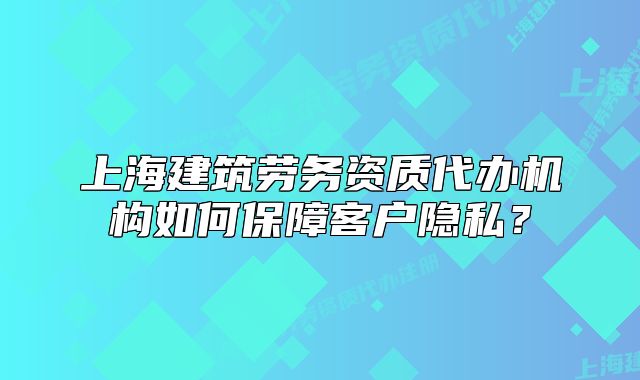 上海建筑勞務(wù)資質(zhì)代辦機(jī)構(gòu)如何保障客戶隱私？