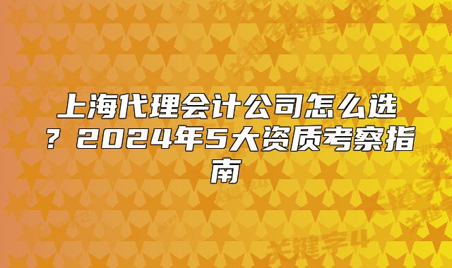 上海代理會(huì)計(jì)公司怎么選？2024年5大資質(zhì)考察指南
