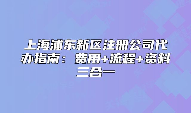 上海浦東新區(qū)注冊公司代辦指南：費用+流程+資料三合一