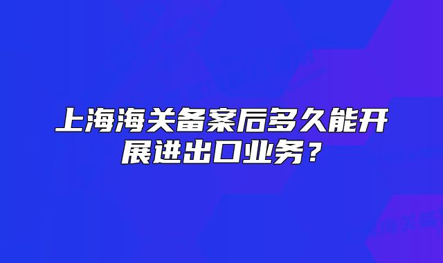 上海海關(guān)備案后多久能開展進出口業(yè)務(wù)？